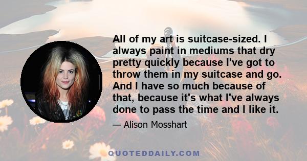 All of my art is suitcase-sized. I always paint in mediums that dry pretty quickly because I've got to throw them in my suitcase and go. And I have so much because of that, because it's what I've always done to pass the 