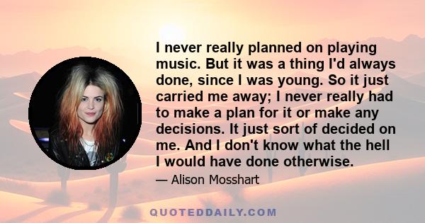 I never really planned on playing music. But it was a thing I'd always done, since I was young. So it just carried me away; I never really had to make a plan for it or make any decisions. It just sort of decided on me.