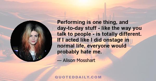 Performing is one thing, and day-to-day stuff - like the way you talk to people - is totally different. If I acted like I did onstage in normal life, everyone would probably hate me.