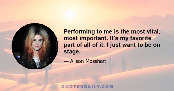 Performing to me is the most vital, most important. It's my favorite part of all of it. I just want to be on stage.