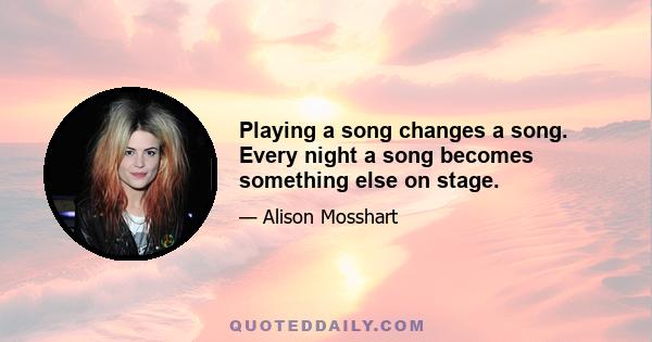 Playing a song changes a song. Every night a song becomes something else on stage.