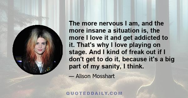 The more nervous I am, and the more insane a situation is, the more I love it and get addicted to it. That's why I love playing on stage. And I kind of freak out if I don't get to do it, because it's a big part of my