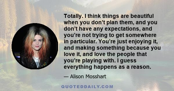 Totally. I think things are beautiful when you don’t plan them, and you don’t have any expectations, and you’re not trying to get somewhere in particular. You’re just enjoying it, and making something because you love