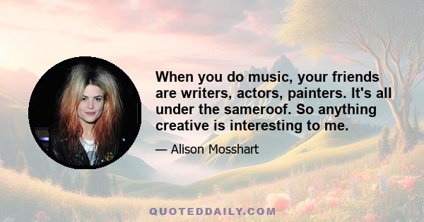 When you do music, your friends are writers, actors, painters. It's all under the sameroof. So anything creative is interesting to me.