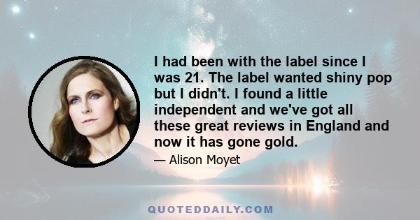 I had been with the label since I was 21. The label wanted shiny pop but I didn't. I found a little independent and we've got all these great reviews in England and now it has gone gold.