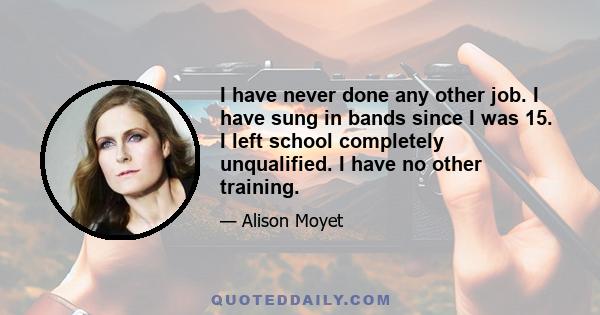 I have never done any other job. I have sung in bands since I was 15. I left school completely unqualified. I have no other training.