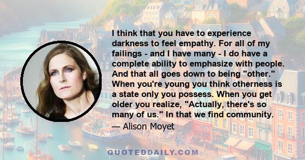 I think that you have to experience darkness to feel empathy. For all of my failings - and I have many - I do have a complete ability to emphasize with people. And that all goes down to being other. When you're young