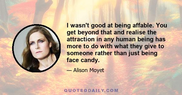 I wasn't good at being affable. You get beyond that and realise the attraction in any human being has more to do with what they give to someone rather than just being face candy.