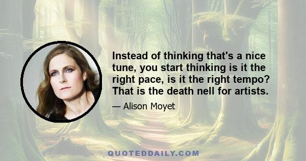 Instead of thinking that's a nice tune, you start thinking is it the right pace, is it the right tempo? That is the death nell for artists.