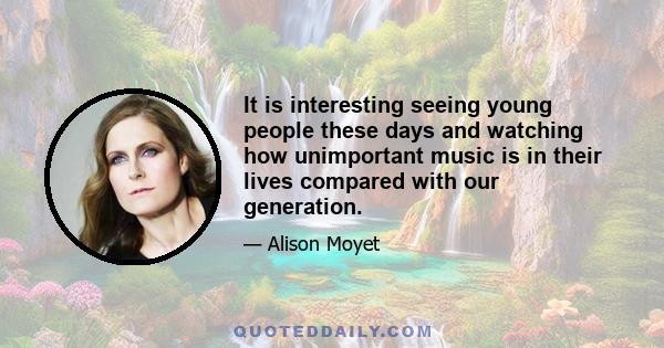 It is interesting seeing young people these days and watching how unimportant music is in their lives compared with our generation.