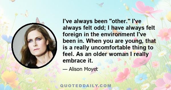 I've always been other. I've always felt odd; I have always felt foreign in the environment I've been in. When you are young, that is a really uncomfortable thing to feel. As an older woman I really embrace it.