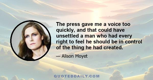 The press gave me a voice too quickly, and that could have unsettled a man who had every right to feel he should be in control of the thing he had created.