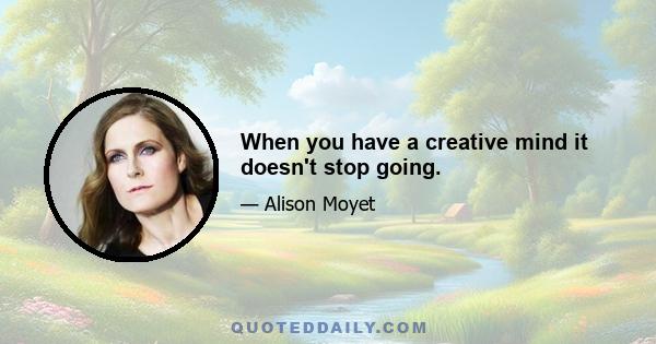 When you have a creative mind it doesn't stop going.