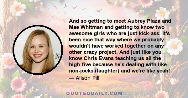 And so getting to meet Aubrey Plaza and Mae Whitman and getting to know two awesome girls who are just kick-ass. It's been nice that way where we probably wouldn't have worked together on any other crazy project. And