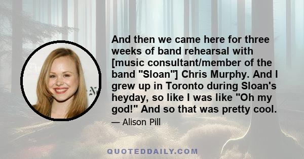 And then we came here for three weeks of band rehearsal with [music consultant/member of the band Sloan] Chris Murphy. And I grew up in Toronto during Sloan's heyday, so like I was like Oh my god! And so that was pretty 