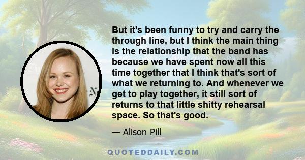 But it's been funny to try and carry the through line, but I think the main thing is the relationship that the band has because we have spent now all this time together that I think that's sort of what we returning to.