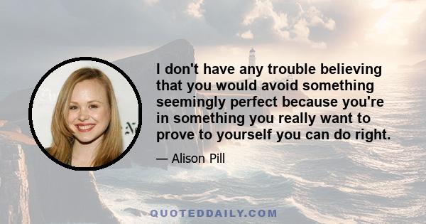 I don't have any trouble believing that you would avoid something seemingly perfect because you're in something you really want to prove to yourself you can do right.