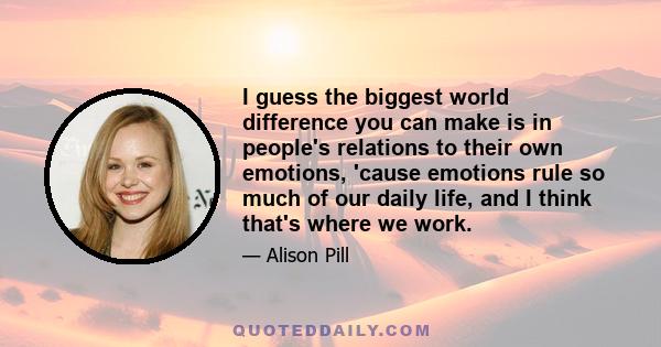 I guess the biggest world difference you can make is in people's relations to their own emotions, 'cause emotions rule so much of our daily life, and I think that's where we work.