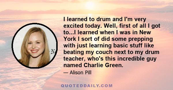 I learned to drum and I'm very excited today. Well, first of all I got to...I learned when I was in New York I sort of did some prepping with just learning basic stuff like beating my couch next to my drum teacher,