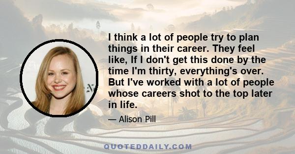 I think a lot of people try to plan things in their career. They feel like, If I don't get this done by the time I'm thirty, everything's over. But I've worked with a lot of people whose careers shot to the top later in 