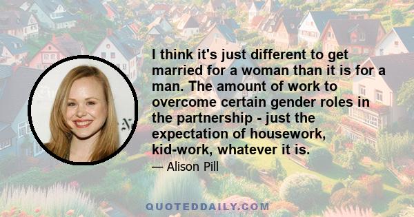 I think it's just different to get married for a woman than it is for a man. The amount of work to overcome certain gender roles in the partnership - just the expectation of housework, kid-work, whatever it is.