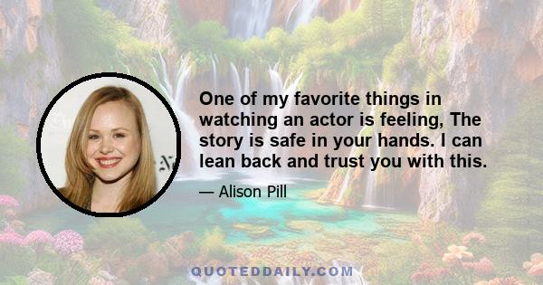 One of my favorite things in watching an actor is feeling, The story is safe in your hands. I can lean back and trust you with this.