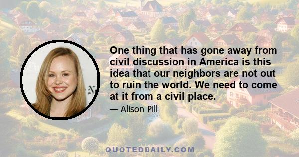 One thing that has gone away from civil discussion in America is this idea that our neighbors are not out to ruin the world. We need to come at it from a civil place.