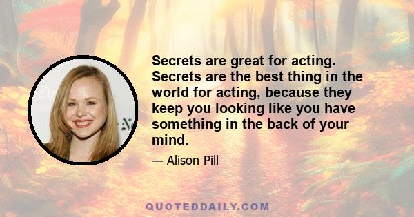 Secrets are great for acting. Secrets are the best thing in the world for acting, because they keep you looking like you have something in the back of your mind.