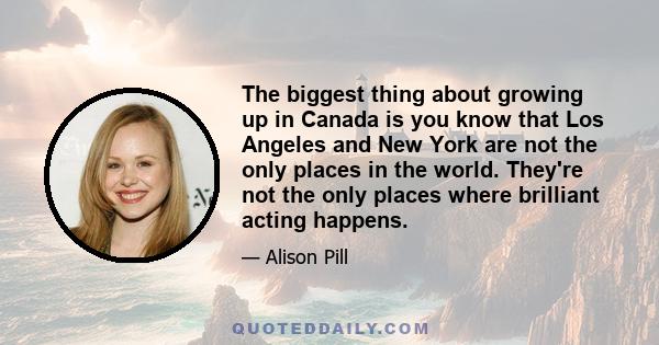 The biggest thing about growing up in Canada is you know that Los Angeles and New York are not the only places in the world. They're not the only places where brilliant acting happens.