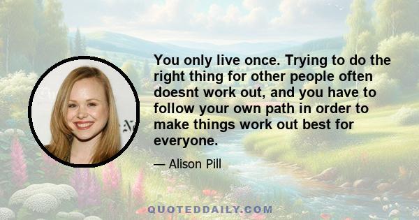 You only live once. Trying to do the right thing for other people often doesnt work out, and you have to follow your own path in order to make things work out best for everyone.