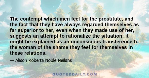 The contempt which men feel for the prostitute, and the fact that they have always regarded themselves as far superior to her, even when they made use of her, suggests an attempt to rationalize the situation; it might