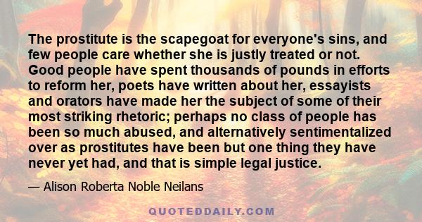 The prostitute is the scapegoat for everyone's sins, and few people care whether she is justly treated or not. Good people have spent thousands of pounds in efforts to reform her, poets have written about her, essayists 