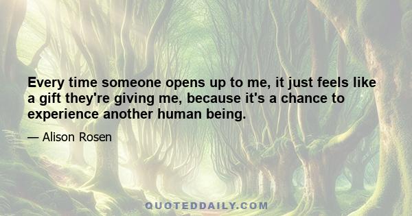 Every time someone opens up to me, it just feels like a gift they're giving me, because it's a chance to experience another human being.