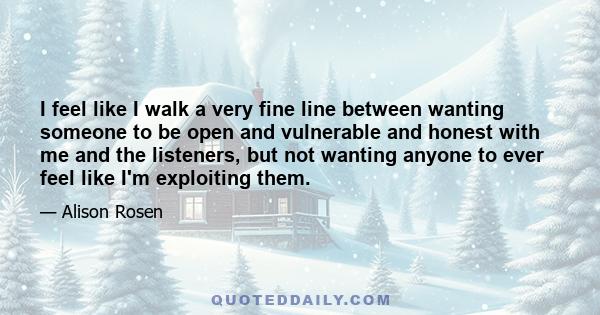 I feel like I walk a very fine line between wanting someone to be open and vulnerable and honest with me and the listeners, but not wanting anyone to ever feel like I'm exploiting them.