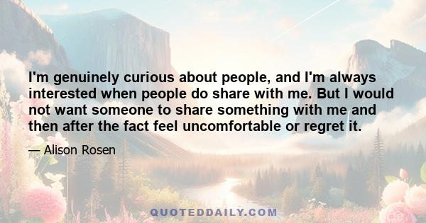 I'm genuinely curious about people, and I'm always interested when people do share with me. But I would not want someone to share something with me and then after the fact feel uncomfortable or regret it.