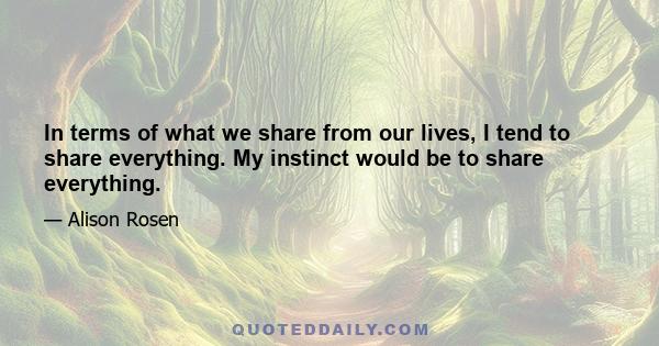 In terms of what we share from our lives, I tend to share everything. My instinct would be to share everything.