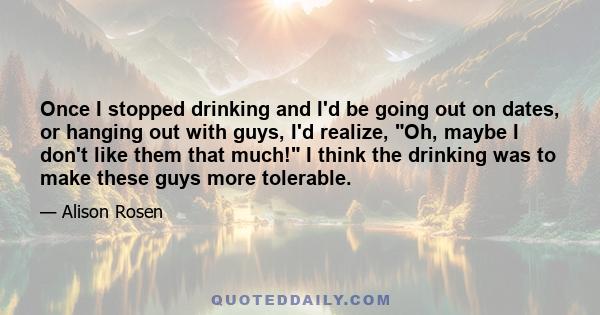 Once I stopped drinking and I'd be going out on dates, or hanging out with guys, I'd realize, Oh, maybe I don't like them that much! I think the drinking was to make these guys more tolerable.