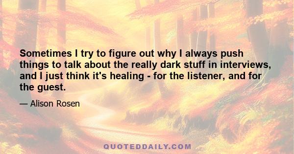 Sometimes I try to figure out why I always push things to talk about the really dark stuff in interviews, and I just think it's healing - for the listener, and for the guest.