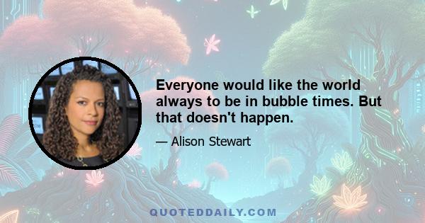 Everyone would like the world always to be in bubble times. But that doesn't happen.