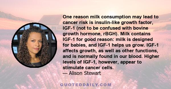 One reason milk consumption may lead to cancer risk is insulin-like growth factor, IGF-1 (not to be confused with bovine growth hormone, rBGH). Milk contains IGF-1 for good reason: milk is designed for babies, and IGF-1 