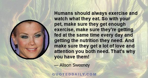 Humans should always exercise and watch what they eat. So with your pet, make sure they get enough exercise, make sure they're getting fed at the same time every day and getting the nutrition they need. And make sure