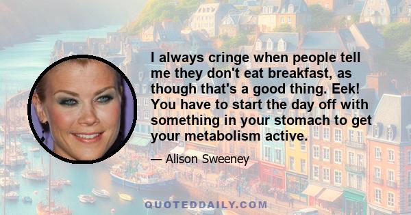 I always cringe when people tell me they don't eat breakfast, as though that's a good thing. Eek! You have to start the day off with something in your stomach to get your metabolism active.