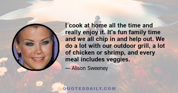 I cook at home all the time and really enjoy it. It's fun family time and we all chip in and help out. We do a lot with our outdoor grill, a lot of chicken or shrimp, and every meal includes veggies.