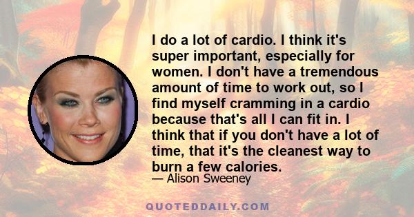 I do a lot of cardio. I think it's super important, especially for women. I don't have a tremendous amount of time to work out, so I find myself cramming in a cardio because that's all I can fit in. I think that if you