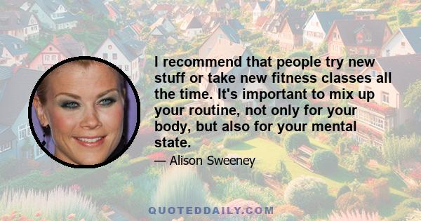 I recommend that people try new stuff or take new fitness classes all the time. It's important to mix up your routine, not only for your body, but also for your mental state.