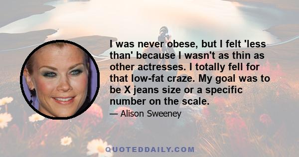 I was never obese, but I felt 'less than' because I wasn't as thin as other actresses. I totally fell for that low-fat craze. My goal was to be X jeans size or a specific number on the scale.