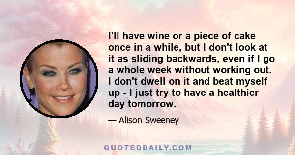 I'll have wine or a piece of cake once in a while, but I don't look at it as sliding backwards, even if I go a whole week without working out. I don't dwell on it and beat myself up - I just try to have a healthier day