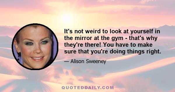 It's not weird to look at yourself in the mirror at the gym - that's why they're there! You have to make sure that you're doing things right.