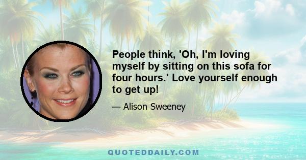 People think, 'Oh, I'm loving myself by sitting on this sofa for four hours.' Love yourself enough to get up!