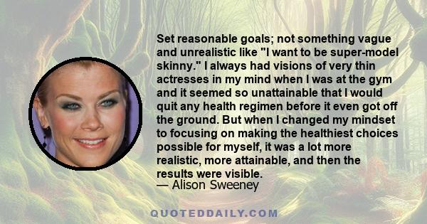 Set reasonable goals; not something vague and unrealistic like I want to be super-model skinny. I always had visions of very thin actresses in my mind when I was at the gym and it seemed so unattainable that I would